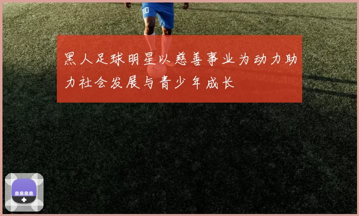 黑人足球明星以慈善事业为动力助力社会发展与青少年成长
