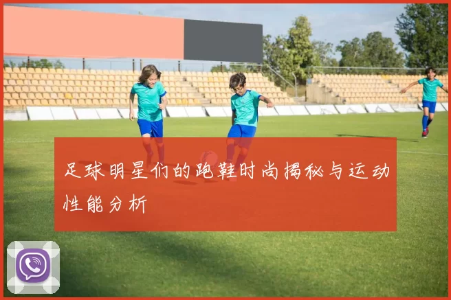 足球明星们的跑鞋时尚揭秘与运动性能分析