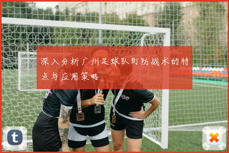 深入分析广州足球队盯防战术的特点与应用策略