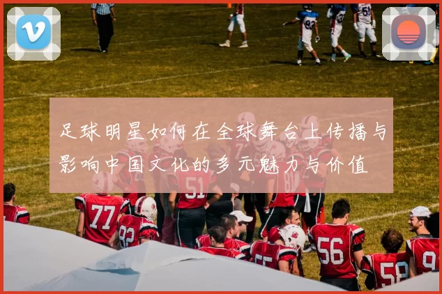 足球明星如何在全球舞台上传播与影响中国文化的多元魅力与价值