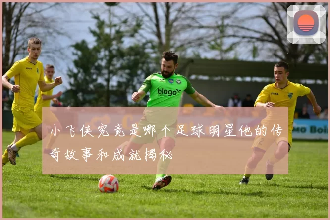 小飞侠究竟是哪个足球明星他的传奇故事和成就揭秘