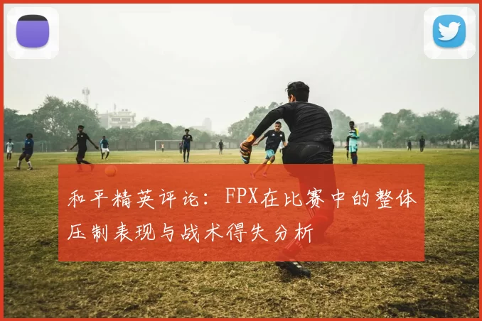 和平精英评论：FPX在比赛中的整体压制表现与战术得失分析
