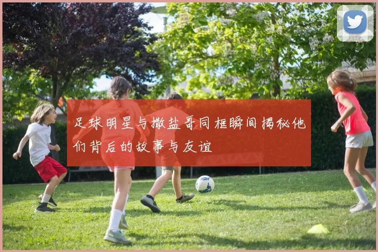 足球明星与撒盐哥同框瞬间揭秘他们背后的故事与友谊