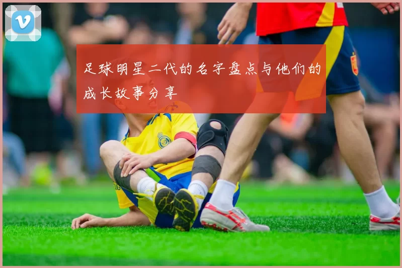 足球明星二代的名字盘点与他们的成长故事分享