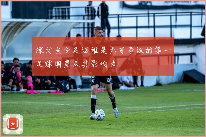 探讨当今足坛谁是无可争议的第一足球明星及其影响力