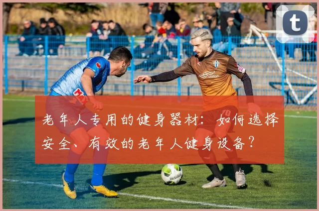 老年人专用的健身器材：如何选择安全、有效的老年人健身设备？