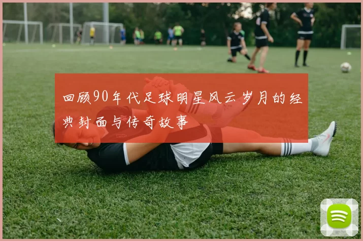 回顾90年代足球明星风云岁月的经典封面与传奇故事
