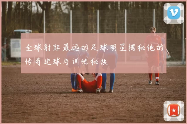 全球射距最远的足球明星揭秘他的传奇进球与训练秘诀