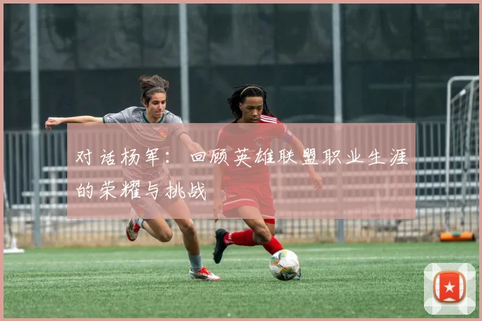 对话杨军：回顾英雄联盟职业生涯的荣耀与挑战