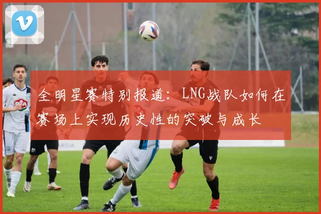 全明星赛特别报道：LNG战队如何在赛场上实现历史性的突破与成长