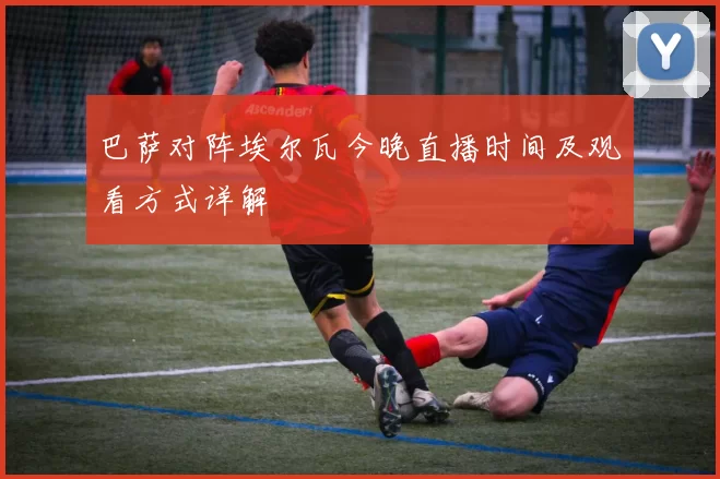 巴萨对阵埃尔瓦今晚直播时间及观看方式详解
