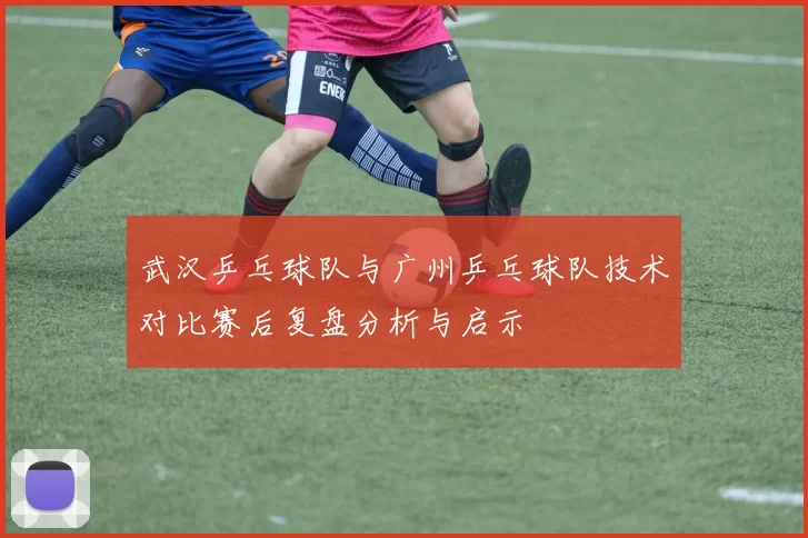 武汉乒乓球队与广州乒乓球队技术对比赛后复盘分析与启示