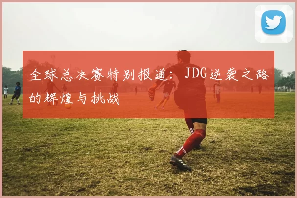 全球总决赛特别报道：JDG逆袭之路的辉煌与挑战
