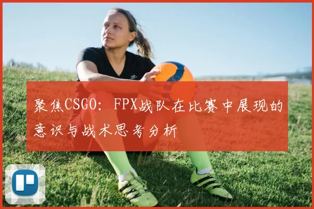 聚焦CSGO：FPX战队在比赛中展现的意识与战术思考分析
