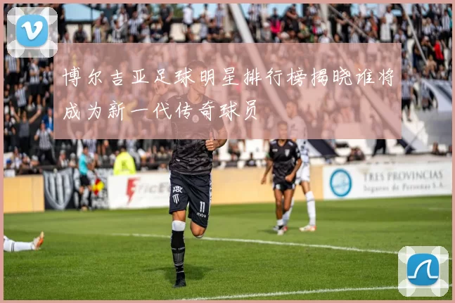 博尔吉亚足球明星排行榜揭晓谁将成为新一代传奇球员