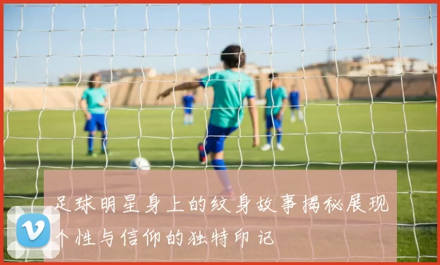 足球明星身上的纹身故事揭秘展现个性与信仰的独特印记