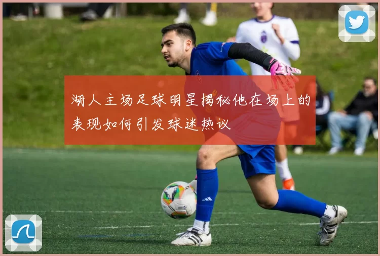 湖人主场足球明星揭秘他在场上的表现如何引发球迷热议