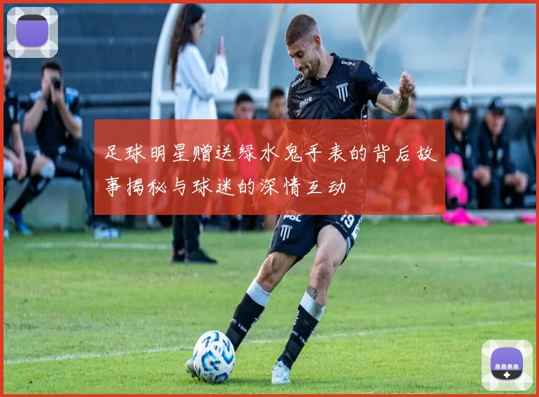 足球明星赠送绿水鬼手表的背后故事揭秘与球迷的深情互动