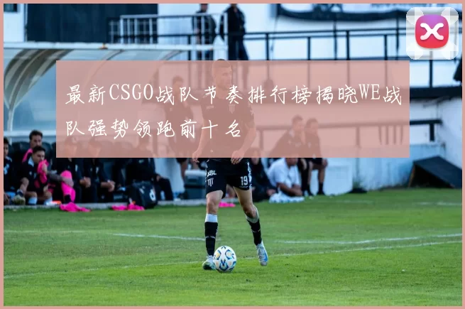 最新CSGO战队节奏排行榜揭晓WE战队强势领跑前十名