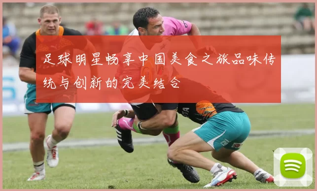 足球明星畅享中国美食之旅品味传统与创新的完美结合