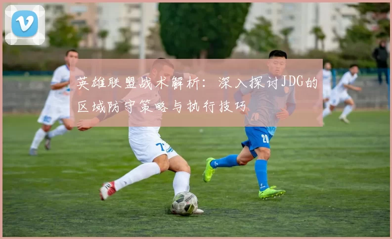 英雄联盟战术解析：深入探讨JDG的区域防守策略与执行技巧