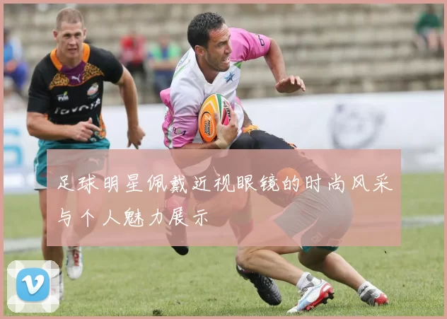 足球明星佩戴近视眼镜的时尚风采与个人魅力展示