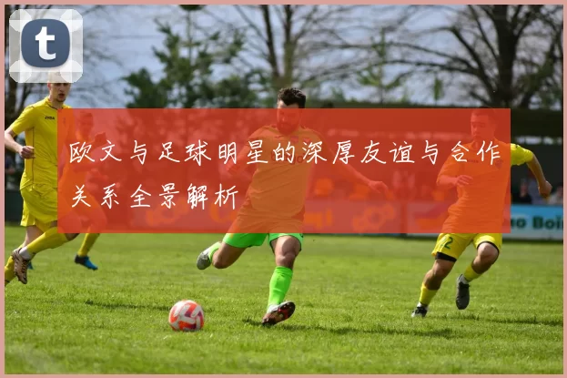 欧文与足球明星的深厚友谊与合作关系全景解析