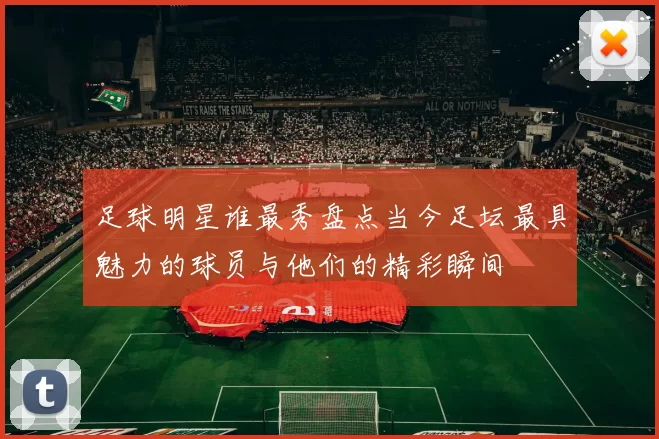 足球明星谁最秀盘点当今足坛最具魅力的球员与他们的精彩瞬间