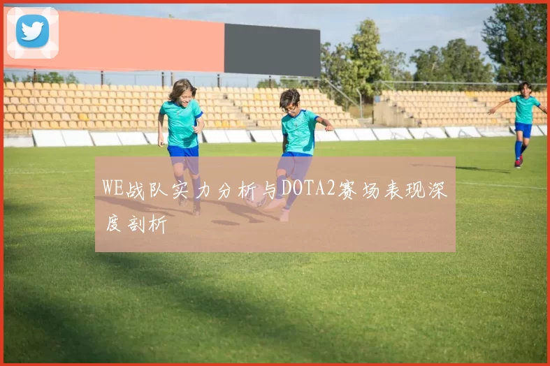 WE战队实力分析与DOTA2赛场表现深度剖析
