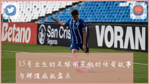 15号出生的足球明星们的传奇故事与辉煌成就盘点