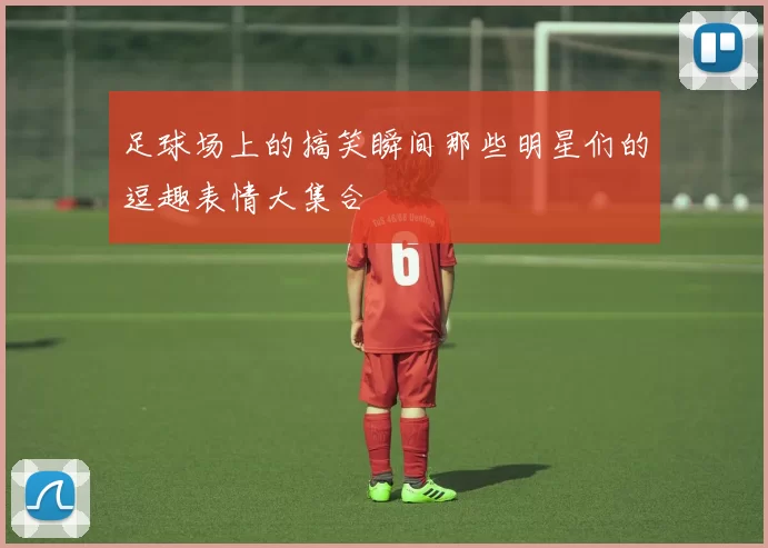 足球场上的搞笑瞬间那些明星们的逗趣表情大集合
