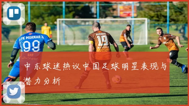 中东球迷热议中国足球明星表现与潜力分析