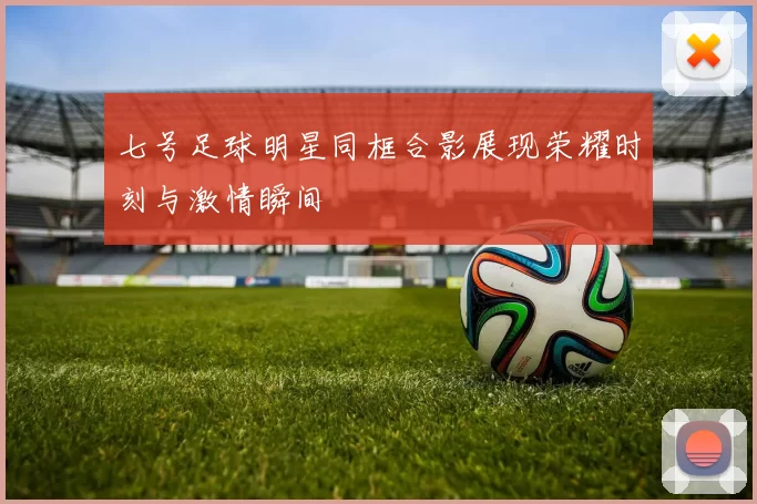 七号足球明星同框合影展现荣耀时刻与激情瞬间