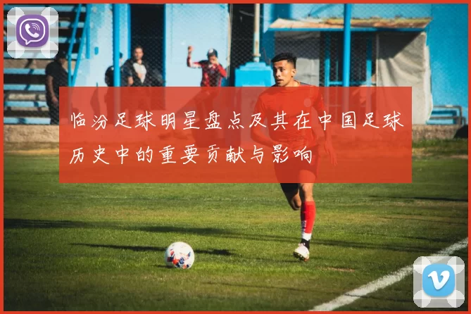 临汾足球明星盘点及其在中国足球历史中的重要贡献与影响