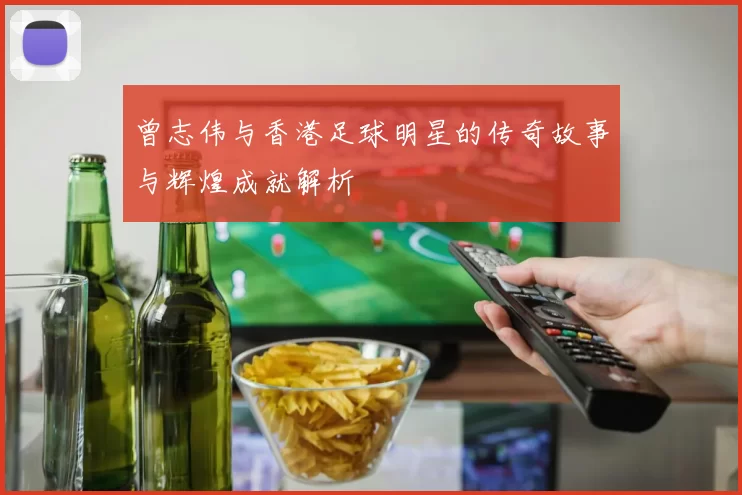 曾志伟与香港足球明星的传奇故事与辉煌成就解析
