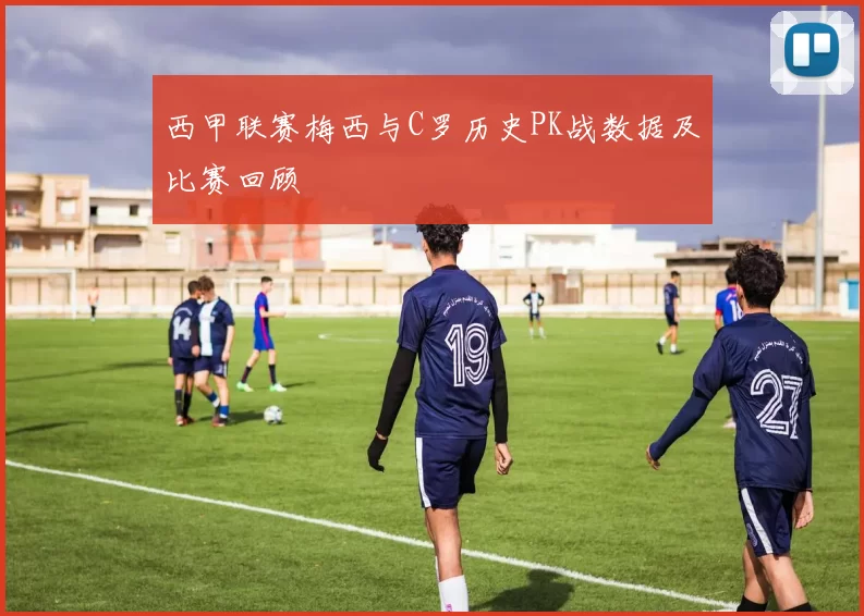 西甲联赛梅西与C罗历史PK战数据及比赛回顾