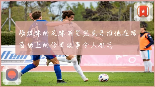 踢煤球的足球明星究竟是谁他在绿茵场上的传奇故事令人难忘