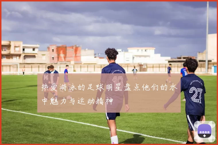 热爱游泳的足球明星盘点他们的水中魅力与运动精神