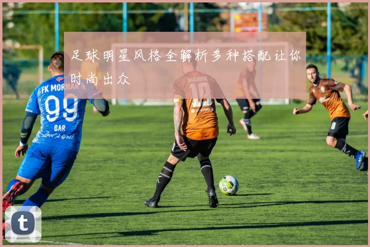 足球明星风格全解析多种搭配让你时尚出众