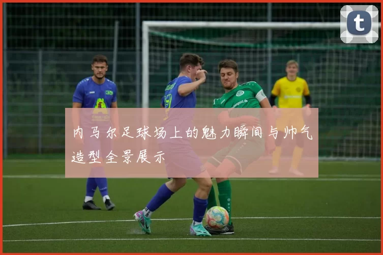 内马尔足球场上的魅力瞬间与帅气造型全景展示