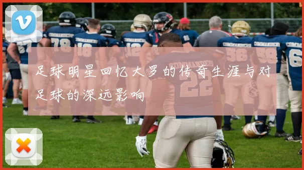 足球明星回忆大罗的传奇生涯与对足球的深远影响