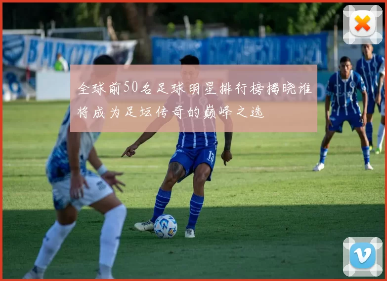 全球前50名足球明星排行榜揭晓谁将成为足坛传奇的巅峰之选