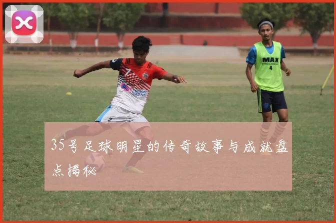 35号足球明星的传奇故事与成就盘点揭秘