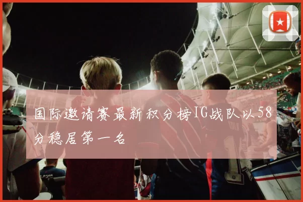 国际邀请赛最新积分榜IG战队以58分稳居第一名