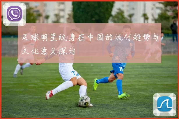 足球明星纹身在中国的流行趋势与文化意义探讨