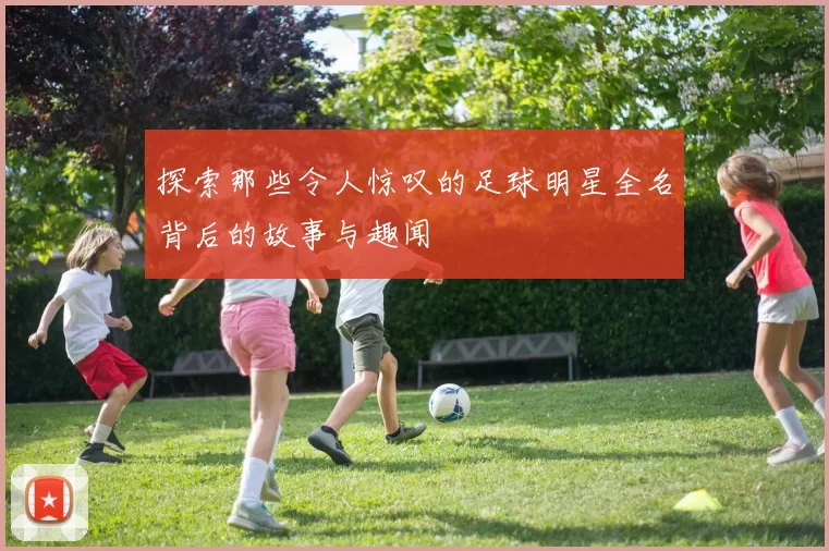 探索那些令人惊叹的足球明星全名背后的故事与趣闻
