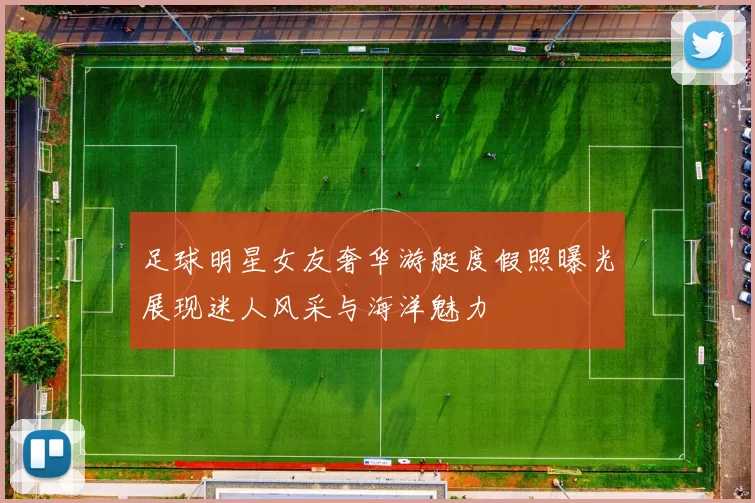 足球明星女友奢华游艇度假照曝光展现迷人风采与海洋魅力