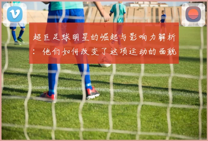 超巨足球明星的崛起与影响力解析：他们如何改变了这项运动的面貌