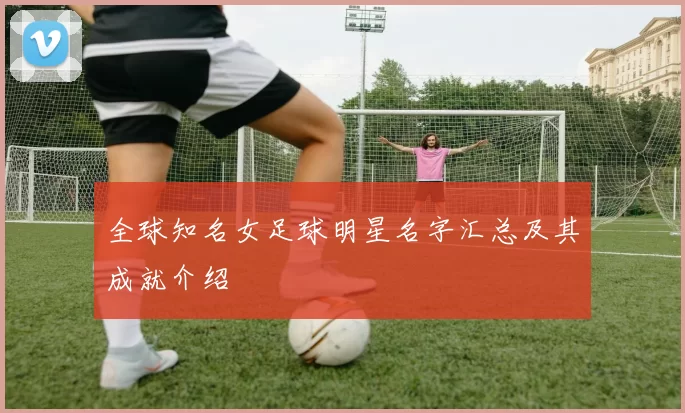 全球知名女足球明星名字汇总及其成就介绍