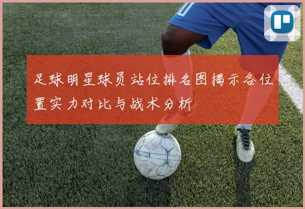 足球明星球员站位排名图揭示各位置实力对比与战术分析